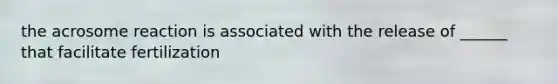 the acrosome reaction is associated with the release of ______ that facilitate fertilization