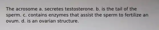 The acrosome a. secretes testosterone. b. is the tail of the sperm. c. contains enzymes that assist the sperm to fertilize an ovum. d. is an ovarian structure.