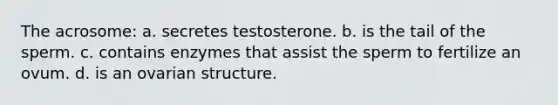 The acrosome: a. secretes testosterone. b. is the tail of the sperm. c. contains enzymes that assist the sperm to fertilize an ovum. d. is an ovarian structure.