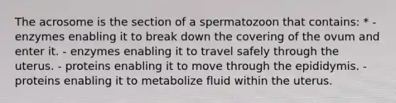 The acrosome is the section of a spermatozoon that contains: * - enzymes enabling it to break down the covering of the ovum and enter it. - enzymes enabling it to travel safely through the uterus. - proteins enabling it to move through the epididymis. - proteins enabling it to metabolize fluid within the uterus.