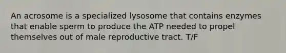 An acrosome is a specialized lysosome that contains enzymes that enable sperm to produce the ATP needed to propel themselves out of male reproductive tract. T/F