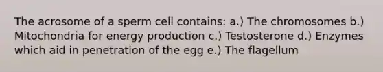 The acrosome of a sperm cell contains: a.) The chromosomes b.) Mitochondria for <a href='https://www.questionai.com/knowledge/k3xoUYcii1-energy-production' class='anchor-knowledge'>energy production</a> c.) Testosterone d.) Enzymes which aid in penetration of the egg e.) The flagellum