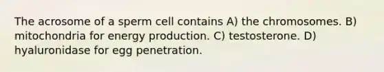 The acrosome of a sperm cell contains A) the chromosomes. B) mitochondria for <a href='https://www.questionai.com/knowledge/k3xoUYcii1-energy-production' class='anchor-knowledge'>energy production</a>. C) testosterone. D) hyaluronidase for egg penetration.