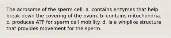 The acrosome of the sperm cell: a. contains enzymes that help break down the covering of the ovum. b. contains mitochondria. c. produces ATP for sperm cell mobility. d. is a whiplike structure that provides movement for the sperm.