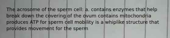 The acrosome of the sperm cell: a. contains enzymes that help break down the covering of the ovum contains mitochondria produces ATP for sperm cell mobility is a whiplike structure that provides movement for the sperm