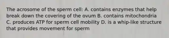 The acrosome of the sperm cell: A. contains enzymes that help break down the covering of the ovum B. contains mitochondria C. produces ATP for sperm cell mobility D. is a whip-like structure that provides movement for sperm