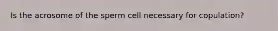 Is the acrosome of the sperm cell necessary for copulation?