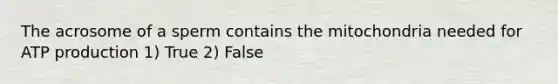 The acrosome of a sperm contains the mitochondria needed for ATP production 1) True 2) False