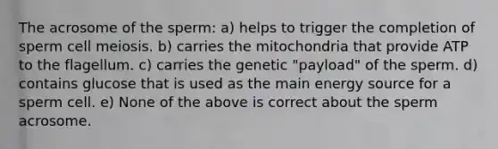 The acrosome of the sperm: a) helps to trigger the completion of sperm cell meiosis. b) carries the mitochondria that provide ATP to the flagellum. c) carries the genetic "payload" of the sperm. d) contains glucose that is used as the main energy source for a sperm cell. e) None of the above is correct about the sperm acrosome.