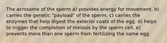 The acrosome of the sperm a) provides energy for movement. b) carries the genetic "payload" of the sperm. c) carries the enzymes that help digest the exterior coats of the egg. d) helps to trigger the completion of meiosis by the sperm cell. e) prevents more than one sperm from fertilizing the same egg.