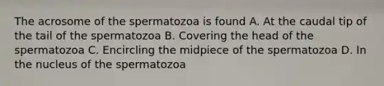 The acrosome of the spermatozoa is found A. At the caudal tip of the tail of the spermatozoa B. Covering the head of the spermatozoa C. Encircling the midpiece of the spermatozoa D. In the nucleus of the spermatozoa