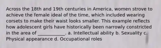 Across the 18th and 19th centuries in America, women strove to achieve the female ideal of the time, which included wearing corsets to make their waist looks smaller. This example reflects how adolescent girls have historically been narrowly constricted in the area of ____________. a. Intellectual ability b. Sexuality c. Physical appearance d. Occupational roles