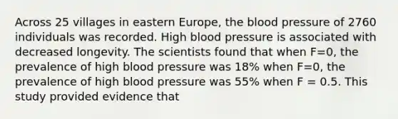 Across 25 villages in eastern Europe, the blood pressure of 2760 individuals was recorded. High blood pressure is associated with decreased longevity. The scientists found that when F=0, the prevalence of high blood pressure was 18% when F=0, the prevalence of high blood pressure was 55% when F = 0.5. This study provided evidence that