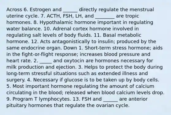 Across 6. Estrogen and ______ directly regulate the menstrual uterine cycle. 7. ACTH, FSH, LH, and ________ are tropic hormones. 8. Hypothalamic hormone important in regulating water balance. 10. Adrenal cortex hormone involved in regulating salt levels of body fluids. 11. Basal metabolic hormone. 12. Acts antagonistically to insulin; produced by the same endocrine organ. Down 1. Short-term stress hormone; aids in the fight-or-flight response; increases blood pressure and heart rate. 2. _____ and oxytocin are hormones necessary for milk production and ejection. 3. Helps to protect the body during long-term stressful situations such as extended illness and surgery. 4. Necessary if glucose is to be taken up by body cells. 5. Most important hormone regulating the amount of calcium circulating in the blood; released when blood calcium levels drop. 9. Program T lymphocytes. 13. FSH and ______ are anterior pituitary hormones that regulate the ovarian cycle.