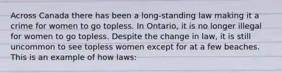 Across Canada there has been a long-standing law making it a crime for women to go topless. In Ontario, it is no longer illegal for women to go topless. Despite the change in law, it is still uncommon to see topless women except for at a few beaches. This is an example of how laws: