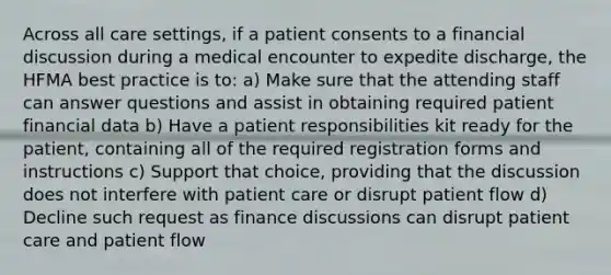 Across all care settings, if a patient consents to a financial discussion during a medical encounter to expedite discharge, the HFMA best practice is to: a) Make sure that the attending staff can answer questions and assist in obtaining required patient financial data b) Have a patient responsibilities kit ready for the patient, containing all of the required registration forms and instructions c) Support that choice, providing that the discussion does not interfere with patient care or disrupt patient flow d) Decline such request as finance discussions can disrupt patient care and patient flow