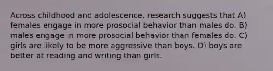 Across childhood and adolescence, research suggests that A) females engage in more prosocial behavior than males do. B) males engage in more prosocial behavior than females do. C) girls are likely to be more aggressive than boys. D) boys are better at reading and writing than girls.