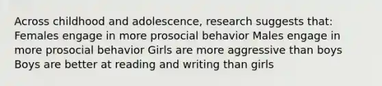 Across childhood and adolescence, research suggests that: Females engage in more prosocial behavior Males engage in more prosocial behavior Girls are more aggressive than boys Boys are better at reading and writing than girls