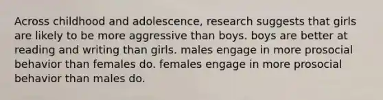 Across childhood and adolescence, research suggests that girls are likely to be more aggressive than boys. boys are better at reading and writing than girls. males engage in more prosocial behavior than females do. females engage in more prosocial behavior than males do.