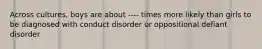 Across cultures, boys are about ---- times more likely than girls to be diagnosed with conduct disorder or oppositional defiant disorder