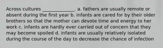 Across cultures ______________. a. fathers are usually remote or absent during the first year b. infants are cared for by their older brothers so that the mother can devote time and energy to her work c. infants are hardly ever carried out of concern that they may become spoiled d. infants are usually relatively isolated during the course of the day to decrease the chance of infection