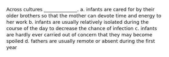 Across cultures ______________. a. infants are cared for by their older brothers so that the mother can devote time and energy to her work b. infants are usually relatively isolated during the course of the day to decrease the chance of infection c. infants are hardly ever carried out of concern that they may become spoiled d. fathers are usually remote or absent during the first year