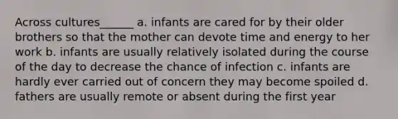 Across cultures______ a. infants are cared for by their older brothers so that the mother can devote time and energy to her work b. infants are usually relatively isolated during the course of the day to decrease the chance of infection c. infants are hardly ever carried out of concern they may become spoiled d. fathers are usually remote or absent during the first year