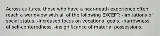 Across cultures, those who have a near-death experience often reach a worldview with all of the following EXCEPT: -limitations of social status. -increased focus on vocational goals. -narrowness of self-centeredness. -insignificance of material possessions.