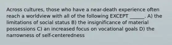 Across cultures, those who have a near-death experience often reach a worldview with all of the following EXCEPT ______. A) the limitations of social status B) the insignificance of material possessions C) an increased focus on vocational goals D) the narrowness of self-centeredness