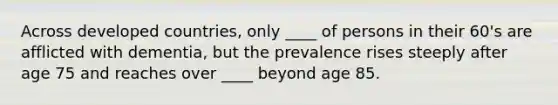 Across developed countries, only ____ of persons in their 60's are afflicted with dementia, but the prevalence rises steeply after age 75 and reaches over ____ beyond age 85.