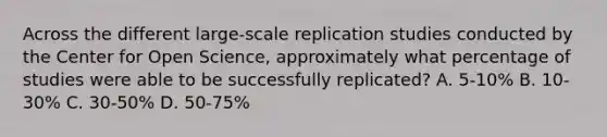 Across the different large-scale replication studies conducted by the Center for Open Science, approximately what percentage of studies were able to be successfully replicated? A. 5-10% B. 10-30% C. 30-50% D. 50-75%