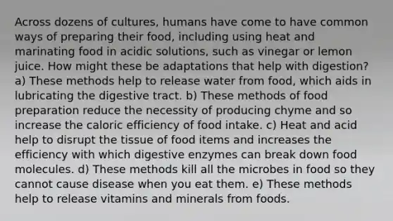 Across dozens of cultures, humans have come to have common ways of preparing their food, including using heat and marinating food in acidic solutions, such as vinegar or lemon juice. How might these be adaptations that help with digestion? a) These methods help to release water from food, which aids in lubricating the digestive tract. b) These methods of food preparation reduce the necessity of producing chyme and so increase the caloric efficiency of food intake. c) Heat and acid help to disrupt the tissue of food items and increases the efficiency with which digestive enzymes can break down food molecules. d) These methods kill all the microbes in food so they cannot cause disease when you eat them. e) These methods help to release vitamins and minerals from foods.