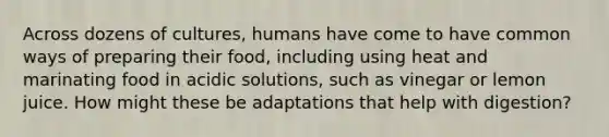 Across dozens of cultures, humans have come to have common ways of preparing their food, including using heat and marinating food in acidic solutions, such as vinegar or lemon juice. How might these be adaptations that help with digestion?