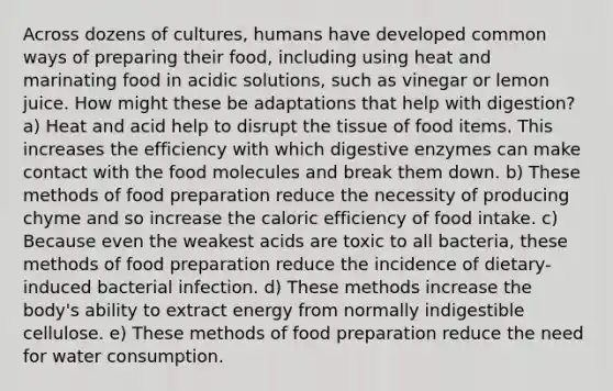 Across dozens of cultures, humans have developed common ways of preparing their food, including using heat and marinating food in acidic solutions, such as vinegar or lemon juice. How might these be adaptations that help with digestion? a) Heat and acid help to disrupt the tissue of food items. This increases the efficiency with which digestive enzymes can make contact with the food molecules and break them down. b) These methods of food preparation reduce the necessity of producing chyme and so increase the caloric efficiency of food intake. c) Because even the weakest acids are toxic to all bacteria, these methods of food preparation reduce the incidence of dietary-induced bacterial infection. d) These methods increase the body's ability to extract energy from normally indigestible cellulose. e) These methods of food preparation reduce the need for water consumption.