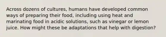 Across dozens of cultures, humans have developed common ways of preparing their food, including using heat and marinating food in acidic solutions, such as vinegar or lemon juice. How might these be adaptations that help with digestion?