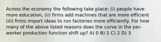 Across the economy the following take place: (i) people have more education, (ii) firms add machines that are more efficient (iii) firms import ideas to run factories more efficiently. For how many of the above listed reasons does the curve in the per-worker production function shift up? A) 0 B) 1 C) 2 D) 3