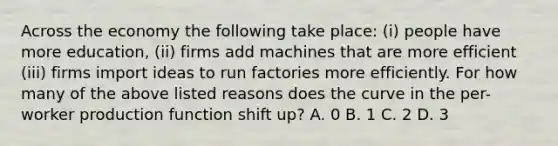 Across the economy the following take place: (i) people have more education, (ii) firms add machines that are more efficient (iii) firms import ideas to run factories more efficiently. For how many of the above listed reasons does the curve in the per-worker production function shift up? A. 0 B. 1 C. 2 D. 3