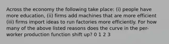 Across the economy the following take place: (i) people have more education, (ii) firms add machines that are more efficient (iii) firms import ideas to run factories more efficiently. For how many of the above listed reasons does the curve in the per-worker production function shift up? 0 1 2 3