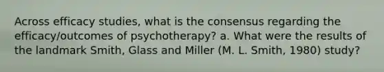 Across efficacy studies, what is the consensus regarding the efficacy/outcomes of psychotherapy? a. What were the results of the landmark Smith, Glass and Miller (M. L. Smith, 1980) study?