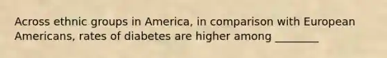 Across ethnic groups in America, in comparison with European Americans, rates of diabetes are higher among ________