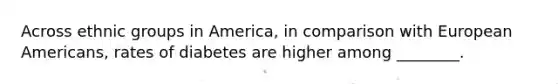 Across ethnic groups in America, in comparison with European Americans, rates of diabetes are higher among ________.