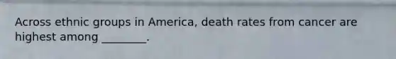 Across ethnic groups in America, death rates from cancer are highest among ________.