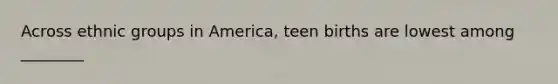 Across ethnic groups in America, teen births are lowest among ________