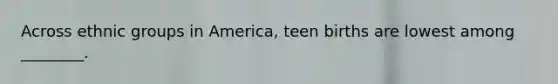 Across ethnic groups in America, teen births are lowest among ________.