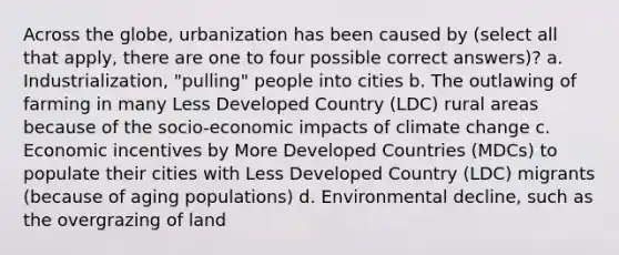 Across the globe, urbanization has been caused by (select all that apply, there are one to four possible correct answers)? a. Industrialization, "pulling" people into cities b. The outlawing of farming in many Less Developed Country (LDC) rural areas because of the socio-economic impacts of climate change c. Economic incentives by More Developed Countries (MDCs) to populate their cities with Less Developed Country (LDC) migrants (because of aging populations) d. Environmental decline, such as the overgrazing of land