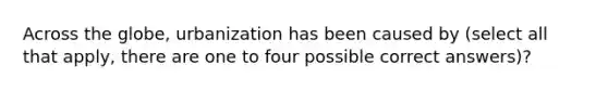 Across the globe, urbanization has been caused by (select all that apply, there are one to four possible correct answers)?