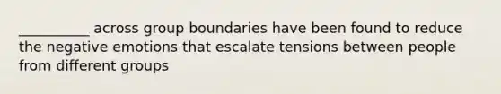 __________ across group boundaries have been found to reduce the negative emotions that escalate tensions between people from different groups