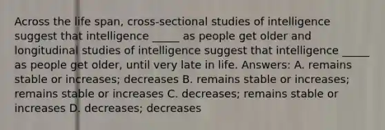 Across the life span, cross-sectional studies of intelligence suggest that intelligence _____ as people get older and longitudinal studies of intelligence suggest that intelligence _____ as people get older, until very late in life. Answers: A. remains stable or increases; decreases B. remains stable or increases; remains stable or increases C. decreases; remains stable or increases D. decreases; decreases