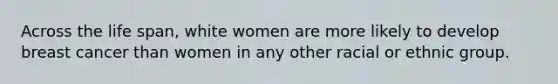 Across the life span, white women are more likely to develop breast cancer than women in any other racial or ethnic group.