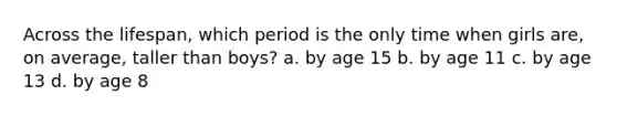 Across the lifespan, which period is the only time when girls are, on average, taller than boys? a. by age 15 b. by age 11 c. by age 13 d. by age 8